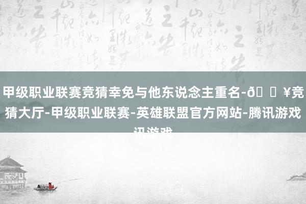 甲级职业联赛竞猜幸免与他东说念主重名-🔥竞猜大厅-甲级职业联赛-英雄联盟官方网站-腾讯游戏