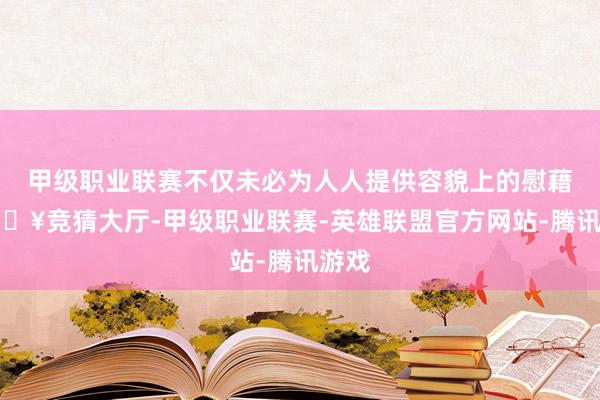 甲级职业联赛不仅未必为人人提供容貌上的慰藉-🔥竞猜大厅-甲级职业联赛-英雄联盟官方网站-腾讯游戏