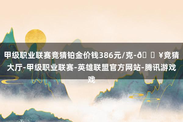 甲级职业联赛竞猜铂金价钱386元/克-🔥竞猜大厅-甲级职业联赛-英雄联盟官方网站-腾讯游戏