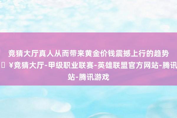 竞猜大厅真人从而带来黄金价钱震撼上行的趋势-🔥竞猜大厅-甲级职业联赛-英雄联盟官方网站-腾讯游戏