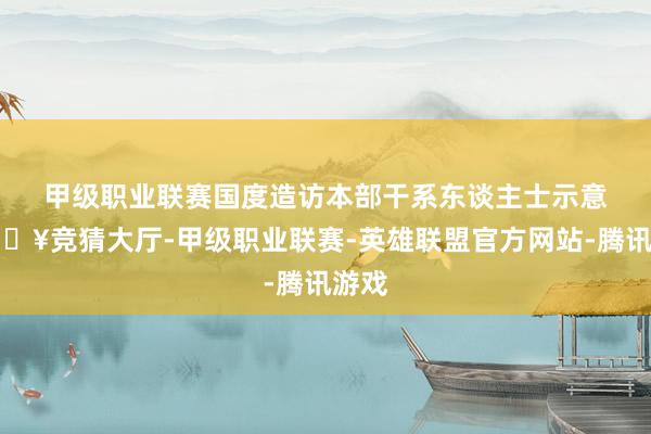 甲级职业联赛　　国度造访本部干系东谈主士示意-🔥竞猜大厅-甲级职业联赛-英雄联盟官方网站-腾讯游戏