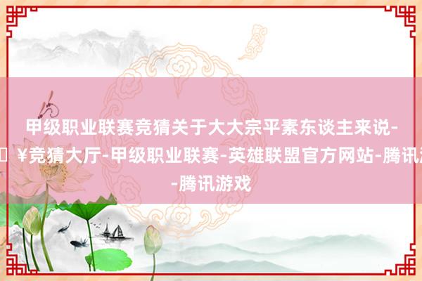 甲级职业联赛竞猜关于大大宗平素东谈主来说-🔥竞猜大厅-甲级职业联赛-英雄联盟官方网站-腾讯游戏