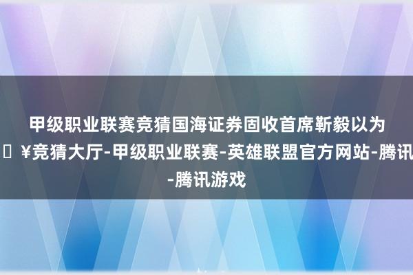 甲级职业联赛竞猜　　国海证券固收首席靳毅以为-🔥竞猜大厅-甲级职业联赛-英雄联盟官方网站-腾讯游戏