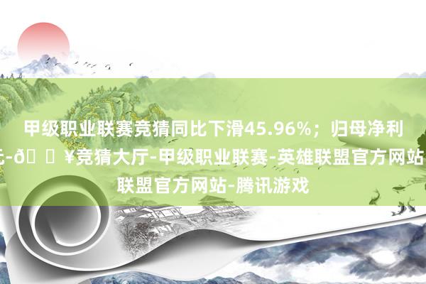 甲级职业联赛竞猜同比下滑45.96%；归母净利-5.81亿元-🔥竞猜大厅-甲级职业联赛-英雄联盟官方网站-腾讯游戏