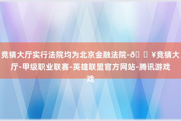 竞猜大厅实行法院均为北京金融法院-🔥竞猜大厅-甲级职业联赛-英雄联盟官方网站-腾讯游戏