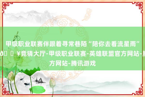 甲级职业联赛伴跟着寻常巷陌“陪你去看流星雨”的歌声-🔥竞猜大厅-甲级职业联赛-英雄联盟官方网站-腾讯游戏