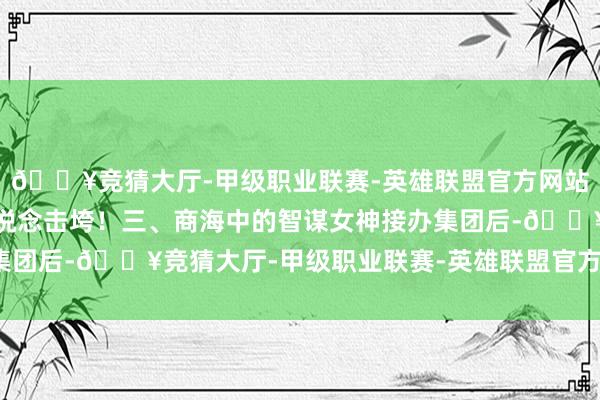 🔥竞猜大厅-甲级职业联赛-英雄联盟官方网站-腾讯游戏毫不会被运说念击垮！三、商海中的智谋女神接办集团后-🔥竞猜大厅-甲级职业联赛-英雄联盟官方网站-腾讯游戏