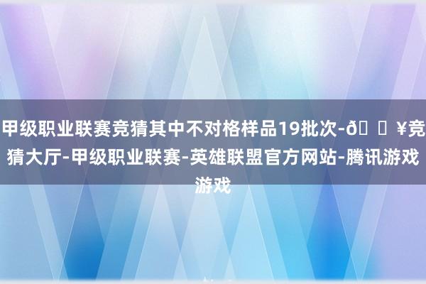 甲级职业联赛竞猜其中不对格样品19批次-🔥竞猜大厅-甲级职业联赛-英雄联盟官方网站-腾讯游戏