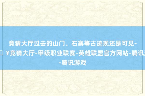 竞猜大厅过去的山门、石寨等古迹现还是可见-🔥竞猜大厅-甲级职业联赛-英雄联盟官方网站-腾讯游戏