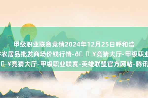 甲级职业联赛竞猜2024年12月25日呼和浩特市好意思通首府无公害农居品批发商场价钱行情-🔥竞猜大厅-甲级职业联赛-英雄联盟官方网站-腾讯游戏