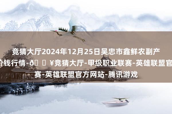 竞猜大厅2024年12月25日吴忠市鑫鲜农副产物阛阓有限公司价钱行情-🔥竞猜大厅-甲级职业联赛-英雄联盟官方网站-腾讯游戏