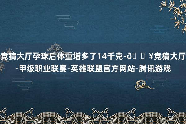 竞猜大厅孕珠后体重增多了14千克-🔥竞猜大厅-甲级职业联赛-英雄联盟官方网站-腾讯游戏