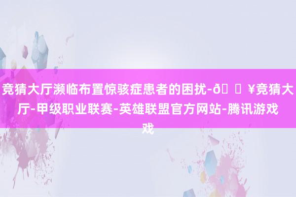 竞猜大厅濒临布置惊骇症患者的困扰-🔥竞猜大厅-甲级职业联赛-英雄联盟官方网站-腾讯游戏