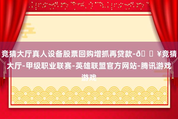 竞猜大厅真人设备股票回购增抓再贷款-🔥竞猜大厅-甲级职业联赛-英雄联盟官方网站-腾讯游戏