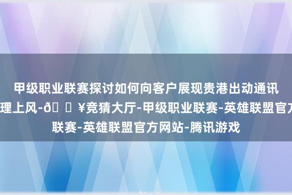 甲级职业联赛探讨如何向客户展现贵港出动通讯车和救急事件处理上风-🔥竞猜大厅-甲级职业联赛-英雄联盟官方网站-腾讯游戏