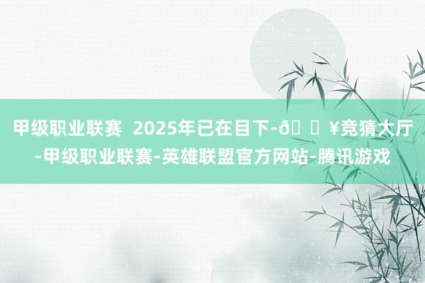 甲级职业联赛  2025年已在目下-🔥竞猜大厅-甲级职业联赛-英雄联盟官方网站-腾讯游戏