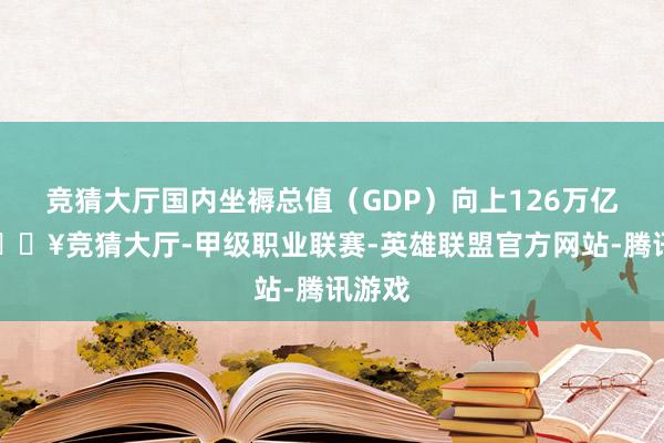 竞猜大厅国内坐褥总值（GDP）向上126万亿元-🔥竞猜大厅-甲级职业联赛-英雄联盟官方网站-腾讯游戏