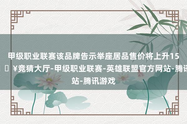 甲级职业联赛该品牌告示举座居品售价将上升15%-🔥竞猜大厅-甲级职业联赛-英雄联盟官方网站-腾讯游戏