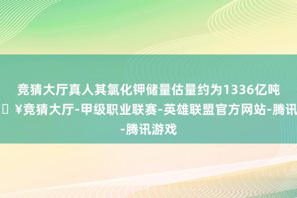 竞猜大厅真人其氯化钾储量估量约为1336亿吨-🔥竞猜大厅-甲级职业联赛-英雄联盟官方网站-腾讯游戏