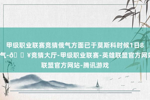 甲级职业联赛竞猜俄气方面已于莫斯科时候1日8时中断了输气-🔥竞猜大厅-甲级职业联赛-英雄联盟官方网站-腾讯游戏