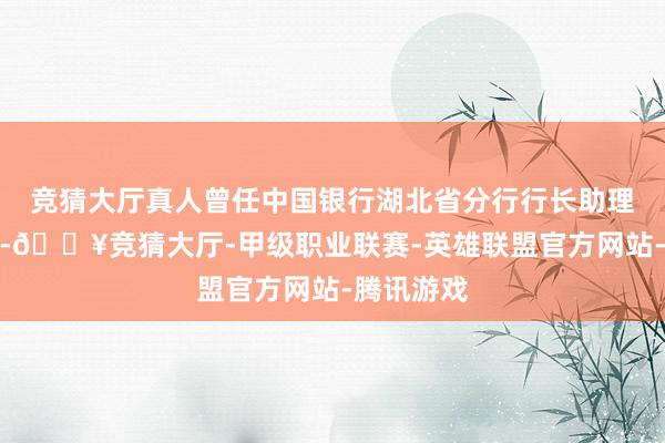 竞猜大厅真人曾任中国银行湖北省分行行长助理、副行长-🔥竞猜大厅-甲级职业联赛-英雄联盟官方网站-腾讯游戏