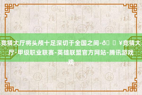 竞猜大厅将头颅十足深切于全国之间-🔥竞猜大厅-甲级职业联赛-英雄联盟官方网站-腾讯游戏