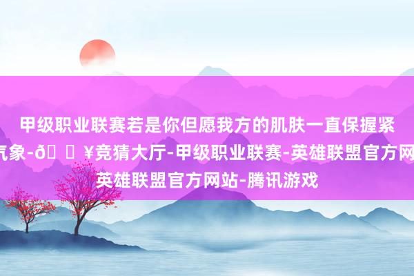 甲级职业联赛若是你但愿我方的肌肤一直保握紧致、年青的气象-🔥竞猜大厅-甲级职业联赛-英雄联盟官方网站-腾讯游戏