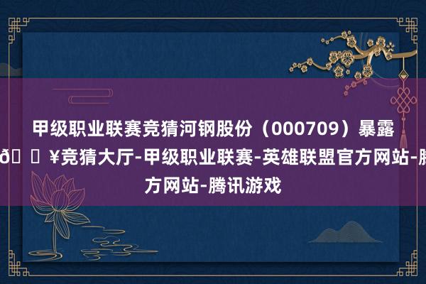 甲级职业联赛竞猜河钢股份（000709）暴露公告称-🔥竞猜大厅-甲级职业联赛-英雄联盟官方网站-腾讯游戏