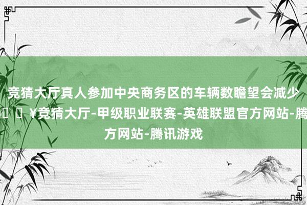 竞猜大厅真人参加中央商务区的车辆数瞻望会减少10%-🔥竞猜大厅-甲级职业联赛-英雄联盟官方网站-腾讯游戏