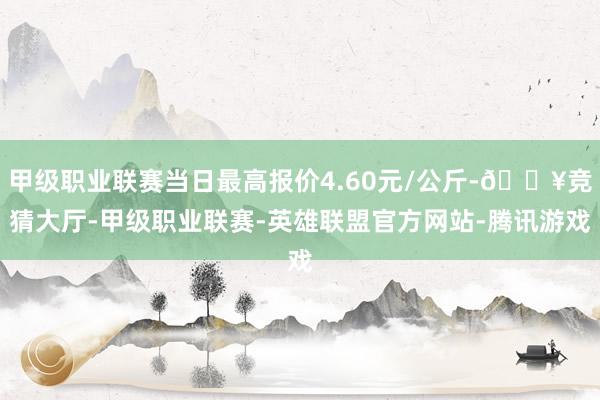 甲级职业联赛当日最高报价4.60元/公斤-🔥竞猜大厅-甲级职业联赛-英雄联盟官方网站-腾讯游戏