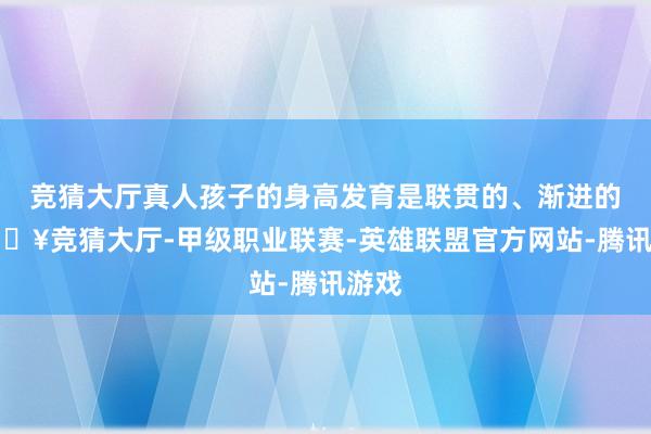 竞猜大厅真人孩子的身高发育是联贯的、渐进的-🔥竞猜大厅-甲级职业联赛-英雄联盟官方网站-腾讯游戏