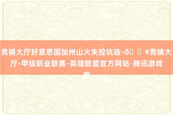 竞猜大厅好意思国加州山火失控坑诰-🔥竞猜大厅-甲级职业联赛-英雄联盟官方网站-腾讯游戏