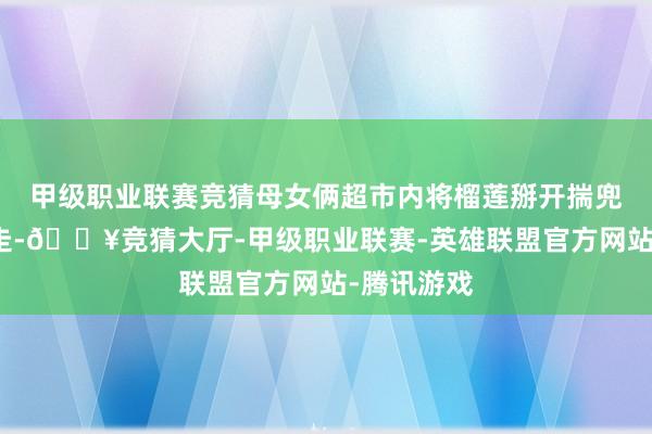 甲级职业联赛竞猜母女俩超市内将榴莲掰开揣兜里径直带走-🔥竞猜大厅-甲级职业联赛-英雄联盟官方网站-腾讯游戏