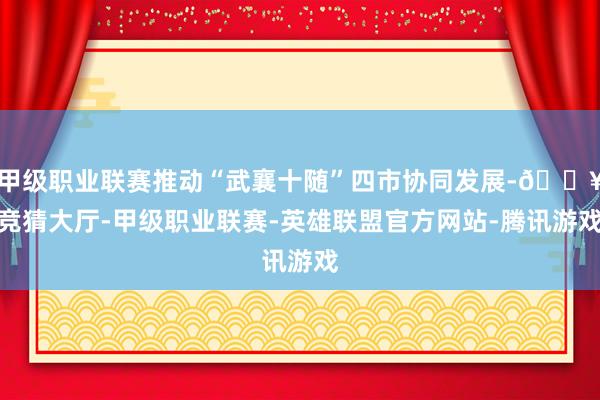 甲级职业联赛推动“武襄十随”四市协同发展-🔥竞猜大厅-甲级职业联赛-英雄联盟官方网站-腾讯游戏