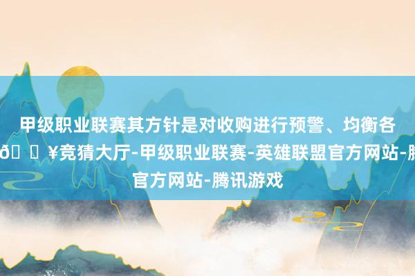 甲级职业联赛其方针是对收购进行预警、均衡各方利益-🔥竞猜大厅-甲级职业联赛-英雄联盟官方网站-腾讯游戏