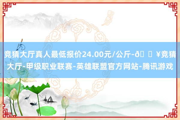 竞猜大厅真人最低报价24.00元/公斤-🔥竞猜大厅-甲级职业联赛-英雄联盟官方网站-腾讯游戏