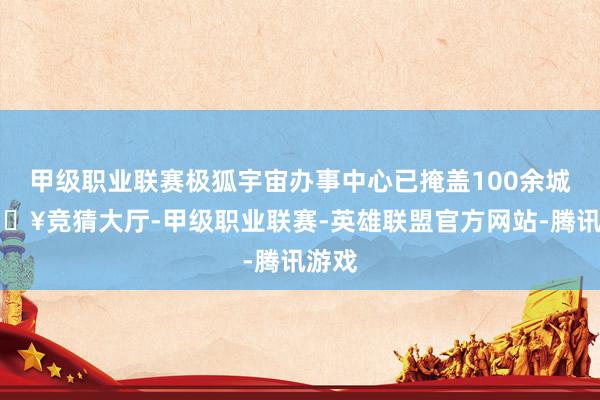 甲级职业联赛极狐宇宙办事中心已掩盖100余城-🔥竞猜大厅-甲级职业联赛-英雄联盟官方网站-腾讯游戏