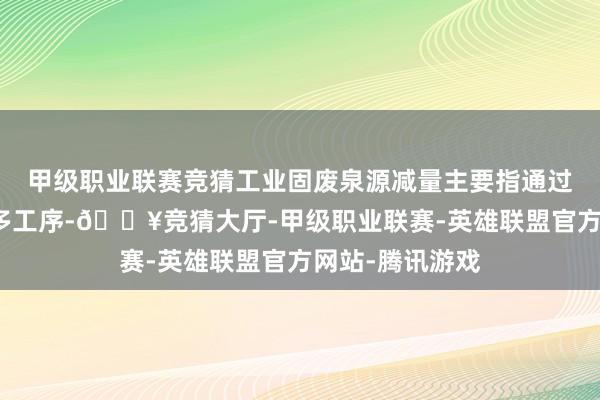 甲级职业联赛竞猜工业固废泉源减量主要指通过技能升级或加多工序-🔥竞猜大厅-甲级职业联赛-英雄联盟官方网站-腾讯游戏