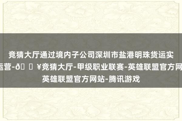 竞猜大厅通过境内子公司深圳市盐港明珠货运实业有限公司运营-🔥竞猜大厅-甲级职业联赛-英雄联盟官方网站-腾讯游戏