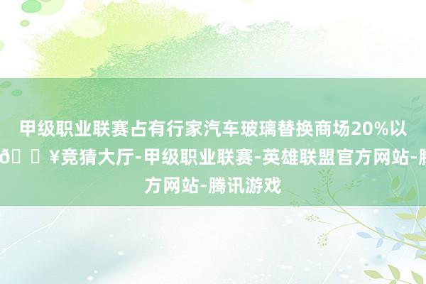 甲级职业联赛占有行家汽车玻璃替换商场20%以上份额-🔥竞猜大厅-甲级职业联赛-英雄联盟官方网站-腾讯游戏