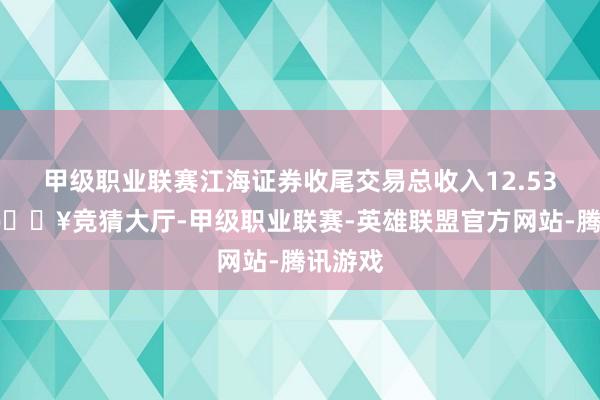 甲级职业联赛江海证券收尾交易总收入12.53亿元-🔥竞猜大厅-甲级职业联赛-英雄联盟官方网站-腾讯游戏