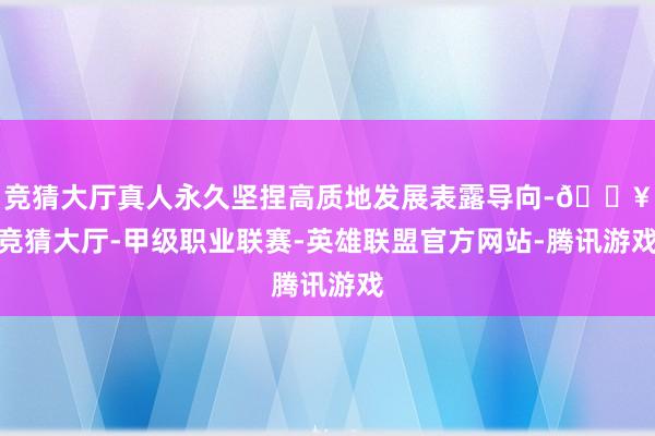 竞猜大厅真人永久坚捏高质地发展表露导向-🔥竞猜大厅-甲级职业联赛-英雄联盟官方网站-腾讯游戏