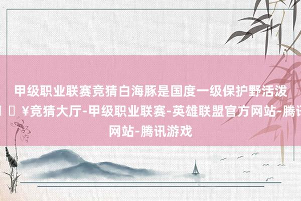 甲级职业联赛竞猜白海豚是国度一级保护野活泼物-🔥竞猜大厅-甲级职业联赛-英雄联盟官方网站-腾讯游戏