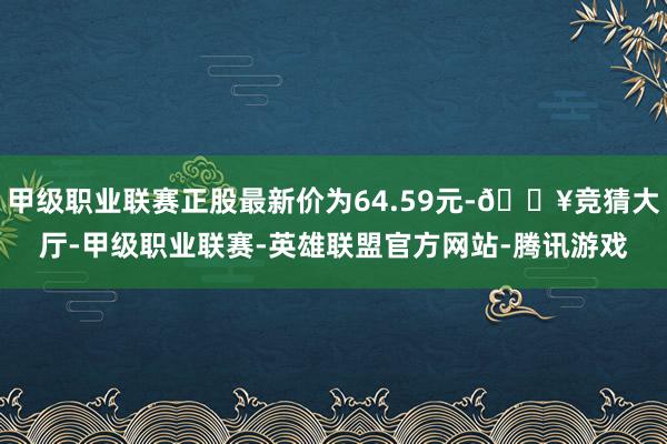 甲级职业联赛正股最新价为64.59元-🔥竞猜大厅-甲级职业联赛-英雄联盟官方网站-腾讯游戏