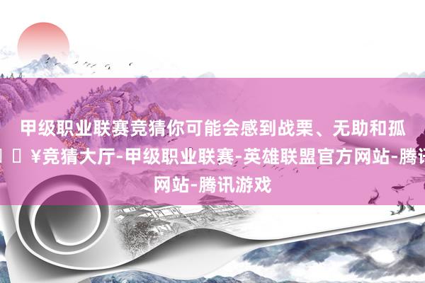 甲级职业联赛竞猜你可能会感到战栗、无助和孤独-🔥竞猜大厅-甲级职业联赛-英雄联盟官方网站-腾讯游戏