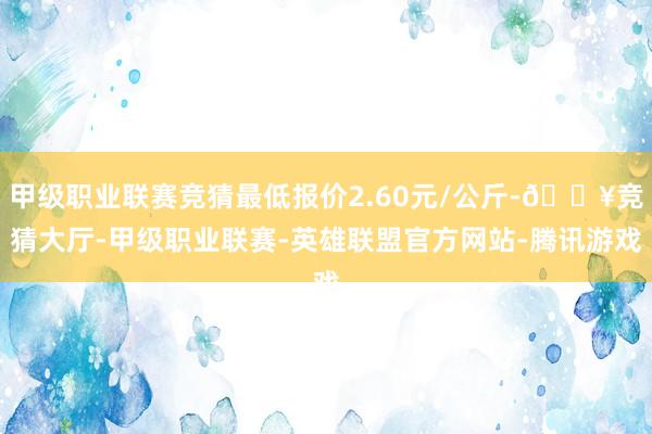 甲级职业联赛竞猜最低报价2.60元/公斤-🔥竞猜大厅-甲级职业联赛-英雄联盟官方网站-腾讯游戏