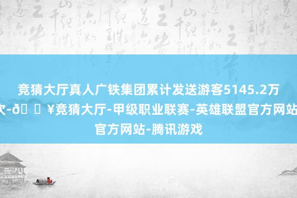 竞猜大厅真人广铁集团累计发送游客5145.2万东说念主次-🔥竞猜大厅-甲级职业联赛-英雄联盟官方网站-腾讯游戏