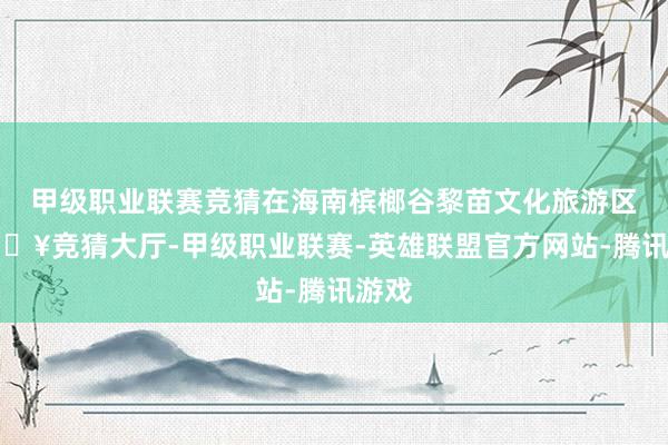 甲级职业联赛竞猜在海南槟榔谷黎苗文化旅游区-🔥竞猜大厅-甲级职业联赛-英雄联盟官方网站-腾讯游戏