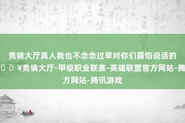 竞猜大厅真人我也不念念过早对你们露馅说话的骨子-🔥竞猜大厅-甲级职业联赛-英雄联盟官方网站-腾讯游戏