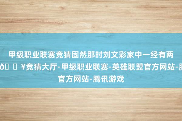 甲级职业联赛竞猜固然那时刘文彩家中一经有两个爱妻-🔥竞猜大厅-甲级职业联赛-英雄联盟官方网站-腾讯游戏